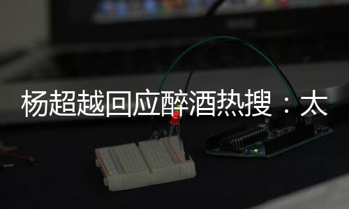 心了女太开醉了 喝我也杨超越回应醉酒热搜是淑